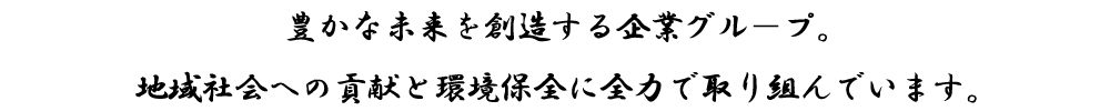 豊かな未来を創造する企業グル－プ。地域社会への貢献と環境保全に全力で取り組んでいます。